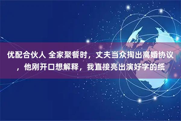 优配合伙人 全家聚餐时，丈夫当众掏出离婚协议，他刚开口想解释，我直接亮出演好字的纸