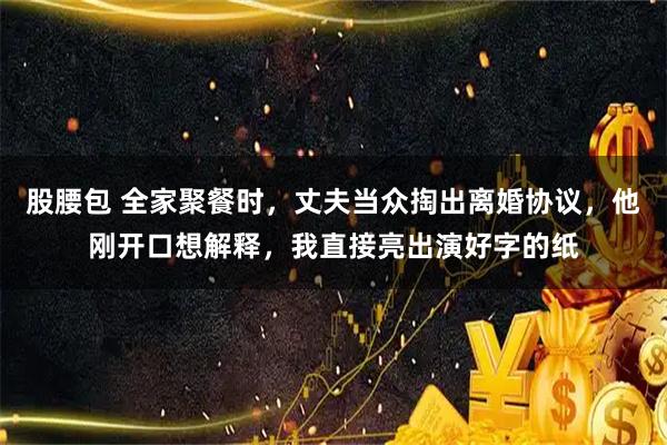 股腰包 全家聚餐时，丈夫当众掏出离婚协议，他刚开口想解释，我直接亮出演好字的纸