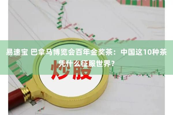易速宝 巴拿马博览会百年金奖茶：中国这10种茶凭什么征服世界？
