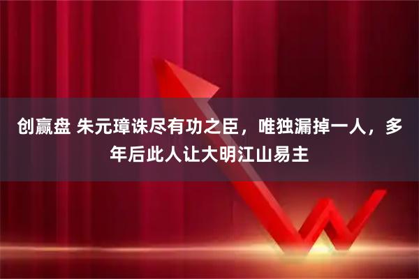 创赢盘 朱元璋诛尽有功之臣,唯独漏掉一人,多年后此人让大明江山易主