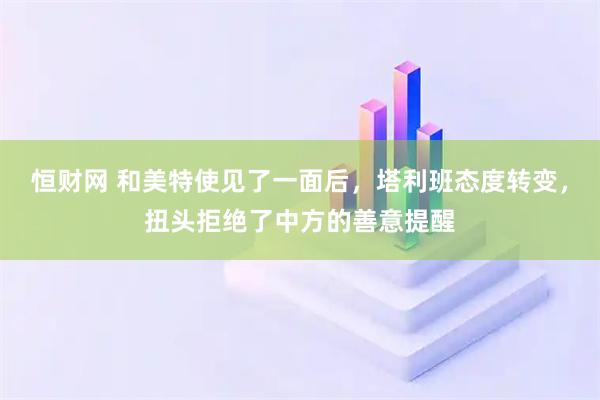 恒财网 和美特使见了一面后，塔利班态度转变，扭头拒绝了中方的善意提醒