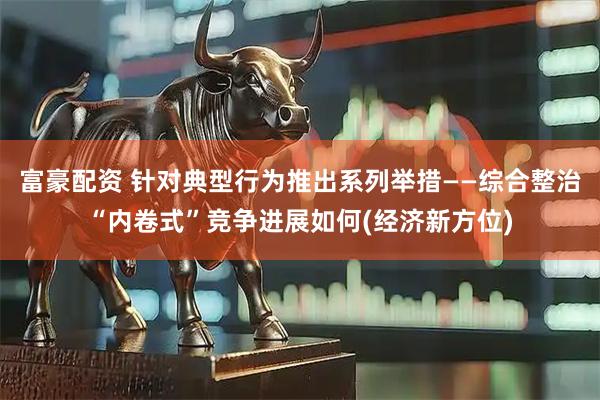 富豪配资 针对典型行为推出系列举措——综合整治“内卷式”竞争进展如何(经济新方位)