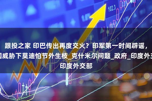 跟投之家 印巴传出再度交火?印军第一时间辟谣,美国威胁下莫迪怕节外生枝_克什米尔问题_政府_印度外交部