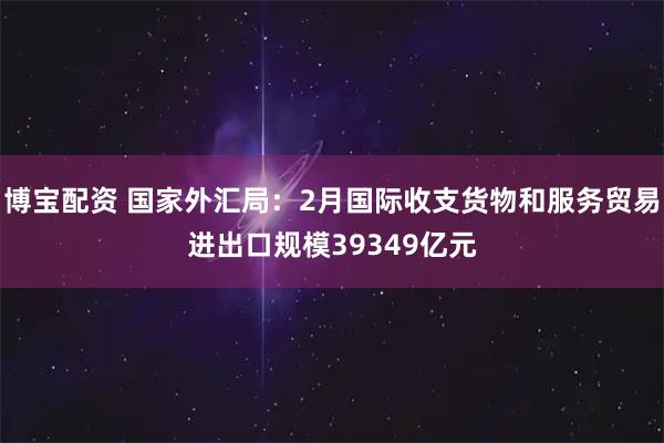 博宝配资 国家外汇局：2月国际收支货物和服务贸易进出口规模39349亿元